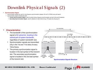HUAWEI TECHNOLOGIES CO., LTD.
Page 13
Huawei Confidential
 Synchronization Signal:

synchronization signals are used for time-frequency synchronization between UE and E-UTRAN during cell search.

synchronization signal comprise two parts:

Primary Synchronization Signal, used for symbol timing, frequency synchronization and part of the cell ID detection.

Secondary Synchronization Signal, used for detection of radio frame timing, CP length and cell group ID.
Synchronization Signals Structure
 Characteristics:

The bandwidth of the synchronization
signal is 62 subcarrier, locating in the
central part of system bandwidth,
regardless of system bandwidth size.

Synchronization signals are transmitted
only in the 1st and 11rd slots of every
10ms frame.

The primary synchronization signal is
located in the last symbol of the transmit
slot. The secondary synchronization
signal is located in the 2nd last symbol
of the transmit slot.
Downlink Physical Signals (2)
 