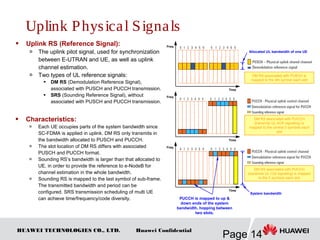 HUAWEI TECHNOLOGIES CO., LTD.
Page 14
Huawei Confidential
 Uplink RS (Reference Signal):
 The uplink pilot signal, used for synchronization
between E-UTRAN and UE, as well as uplink
channel estimation.
 Two types of UL reference signals:
 DM RS (Demodulation Reference Signal),
associated with PUSCH and PUCCH transmission.
 SRS (Sounding Reference Signal), without
associated with PUSCH and PUCCH transmission.
 Characteristics:
 Each UE occupies parts of the system bandwidth since
SC-FDMA is applied in uplink. DM RS only transmits in
the bandwidth allocated to PUSCH and PUCCH.
 The slot location of DM RS differs with associated
PUSCH and PUCCH format.
 Sounding RS’s bandwidth is larger than that allocated to
UE, in order to provide the reference to e-NodeB for
channel estimation in the whole bandwidth.
 Sounding RS is mapped to the last symbol of sub-frame.
The transmitted bandwidth and period can be
configured. SRS transmission scheduling of multi UE
can achieve time/frequency/code diversity.
DM RS associated with PUSCH is
mapped to the 4th symbol each slot
Time
Freq
Time
Freq
Time
Freq
DM RS associated with PUCCH
(transmits UL ACK signaling) is
mapped to the central 3 symbols each
slot
DM RS associated with PUCCH
(transmits UL CQI signaling) is mapped
to the 2 symbols each slot
PUCCH is mapped to up &
down ends of the system
bandwidth, hopping between
two slots.
Allocated UL bandwidth of one UE
System bandwidth
Uplink Physical Signals
 