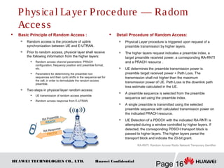 HUAWEI TECHNOLOGIES CO., LTD.
Page 16
Huawei Confidential
 Basic Principle of Random Access :

Random access is the procedure of uplink
synchronization between UE and E-UTRAN.
 Prior to random access, physical layer shall receive
the following information from the higher layers:
 Random access channel parameters: PRACH
configuration, frequency position and preamble format,
etc.

Parameters for determining the preamble root
sequences and their cyclic shifts in the sequence set for
the cell, in order to demodulate the random access
preamble.
 Two steps in physical layer random access:

UE transmission of random access preamble

Random access response from E-UTRAN
 Detail Procedure of Random Access:
 Physical Layer procedure is triggered upon request of a
preamble transmission by higher layers.

The higher layers request indicates a preamble index, a
target preamble received power, a corresponding RA-RNTI
and a PRACH resource .

UE determines the preamble transmission power is
preamble target received power + Path Loss. The
transmission shall not higher than the maximum
transmission power of UE. Path Loss is the downlink path
loss estimate calculated in the UE.

A preamble sequence is selected from the preamble
sequence set using the preamble index.

A single preamble is transmitted using the selected
preamble sequence with calculated transmission power on
the indicated PRACH resource.

UE Detection of a PDCCH with the indicated RA-RNTI is
attempted during a window controlled by higher layers. If
detected, the corresponding PDSCH transport block is
passed to higher layers. The higher layers parse the
transport block and indicate the 20-bit grant.
PRACH
RA Preamble
PDCCH
RA Response
RA-RNTI: Random Access Radio Network Temporary Identifier
Physical Layer Procedure — Radom
Access
 