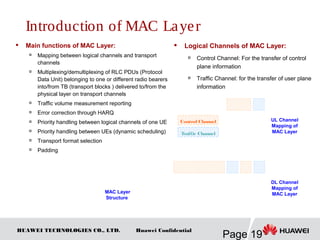 HUAWEI TECHNOLOGIES CO., LTD.
Page 19
Huawei Confidential
 Main functions of MAC Layer:

Mapping between logical channels and transport
channels

Multiplexing/demultiplexing of RLC PDUs (Protocol
Data Unit) belonging to one or different radio bearers
into/from TB (transport blocks ) delivered to/from the
physical layer on transport channels
 Traffic volume measurement reporting

Error correction through HARQ
 Priority handling between logical channels of one UE

Priority handling between UEs (dynamic scheduling)

Transport format selection

Padding
 Logical Channels of MAC Layer:

Control Channel: For the transfer of control
plane information

Traffic Channel: for the transfer of user plane
information
MAC Layer
Structure
UL Channel
Mapping of
MAC Layer
Control Channel
Traffic Channel
DL Channel
Mapping of
MAC Layer
Introduction of MAC Layer
 