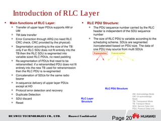 HUAWEI TECHNOLOGIES CO., LTD.
Page 20
Huawei Confidential
 Main functions of RLC Layer:

Transfer of upper layer PDUs supports AM or
UM

TM data transfer

Error Correction through ARQ (no need RLC
CRC check, CRC provided by the physical)

Segmentation according to the size of the TB:
only if an RLC SDU does not fit entirely into the
TB then the RLC SDU is segmented into
variable sized RLC PDUs, no need padding

Re-segmentation of PDUs that need to be
retransmitted: if a retransmitted PDU does not fit
entirely into the new TB used for retransmission
then the RLC PDU is re-segmented

Concatenation of SDUs for the same radio
bearer

In-sequence delivery of upper layer PDUs
except at HO

Protocol error detection and recovery

Duplicate Detection

SDU discard

Reset
 RLC PDU Structure:

The PDU sequence number carried by the RLC
header is independent of the SDU sequence
number

The size of RLC PDU is variable according to the
scheduling scheme. SDUs are segmented
/concatenated based on PDU size. The data of
one PDU may source from multi SDUs
RLC Layer
Structure
AM: Acknowledge Mode
UM: Un-acknowledge
Mode
TM: Transparent Mode
TB: Transport Block
SDU: Service Data Unit
PDU: Protocol Data Unit
RLC PDU Structure
Segmentation Concatenation
Introduction of RLC Layer
 