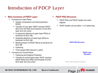 HUAWEI TECHNOLOGIES CO., LTD.
Page 21
Huawei Confidential
 Main functions of PDCP Layer:

Functions for User Plane:

Header compression and decompression:
ROHC
 Transfer of user data: PDCP receives PDCP
SDU from the NAS and forwards it to the RLC
layer and vice versa
 In-sequence delivery of upper layer PDUs at
handover for RLC AM

Duplicate detection of lower layer SDUs at
handover for RLC AM

Retransmission of PDCP SDUs at handover for
RLC AM

Ciphering

Timer-based SDU discard in uplink

Functions for Control Plane:
 Ciphering and Integrity Protection

Transfer of control plane data: PDCP receives
PDCP SDUs from RRC and forwards it to the
RLC layer and vice versa
 PDCP PDU Structure:

PDCP PDU and PDCP header are octet-
aligned

PDCP header can be either 1 or 2 bytes long
PDCP Layer
Structure
ROHC: Robust Header Compression
PDCP PDU Structure
Introduction of PDCP Layer
 