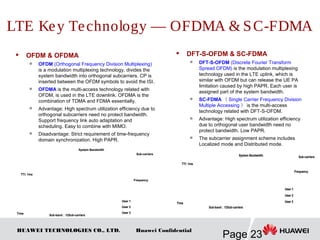 HUAWEI TECHNOLOGIES CO., LTD.
Page 23
Huawei Confidential
 OFDM & OFDMA

OFDM (Orthogonal Frequency Division Multiplexing)
is a modulation multiplexing technology, divides the
system bandwidth into orthogonal subcarriers. CP is
inserted between the OFDM symbols to avoid the ISI.

OFDMA is the multi-access technology related with
OFDM, is used in the LTE downlink. OFDMA is the
combination of TDMA and FDMA essentially.

Advantage: High spectrum utilization efficiency due to
orthogonal subcarriers need no protect bandwidth.
Support frequency link auto adaptation and
scheduling. Easy to combine with MIMO.

Disadvantage: Strict requirement of time-frequency
domain synchronization. High PAPR.
 DFT-S-OFDM & SC-FDMA

DFT-S-OFDM (Discrete Fourier Transform
Spread OFDM) is the modulation multiplexing
technology used in the LTE uplink, which is
similar with OFDM but can release the UE PA
limitation caused by high PAPR. Each user is
assigned part of the system bandwidth.

SC-FDMA （ Single Carrier Frequency Division
Multiple Accessing ） is the multi-access
technology related with DFT-S-OFDM.
 Advantage: High spectrum utilization efficiency
due to orthogonal user bandwidth need no
protect bandwidth. Low PAPR.

The subcarrier assignment scheme includes
Localized mode and Distributed mode.
LTE Key Technology — OFDMA & SC-FDMA
User 1
User 2
User 3
Sub-carriers
TTI: 1ms
Frequency
System Bandwidth
Sub-band：12Sub-carriers
Time
User 1
User 2
User 3
User 1
User 2
User 3
Sub-carriers
TTI: 1ms
Frequency
System Bandwidth
Sub-band：12Sub-carriers
Time
Sub-carriers
TTI: 1ms
Frequency
Time
System Bandwidth
Sub-band：12Sub-carriers
User 1
User 2
User 3
Sub-carriers
TTI: 1ms
Frequency
Time
System Bandwidth
Sub-band：12Sub-carriers
User 1
User 2
User 3
User 1
User 2
User 3
 