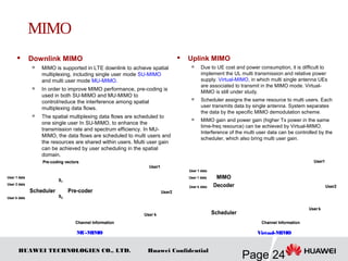 HUAWEI TECHNOLOGIES CO., LTD.
Page 24
Huawei Confidential
 Downlink MIMO

MIMO is supported in LTE downlink to achieve spatial
multiplexing, including single user mode SU-MIMO
and multi user mode MU-MIMO.

In order to improve MIMO performance, pre-coding is
used in both SU-MIMO and MU-MIMO to
control/reduce the interference among spatial
multiplexing data flows.

The spatial multiplexing data flows are scheduled to
one single user In SU-MIMO, to enhance the
transmission rate and spectrum efficiency. In MU-
MIMO, the data flows are scheduled to multi users and
the resources are shared within users. Multi user gain
can be achieved by user scheduling in the spatial
domain.
 Uplink MIMO
 Due to UE cost and power consumption, it is difficult to
implement the UL multi transmission and relative power
supply. Virtual-MIMO, in which multi single antenna UEs
are associated to transmit in the MIMO mode. Virtual-
MIMO is still under study.

Scheduler assigns the same resource to multi users. Each
user transmits data by single antenna. System separates
the data by the specific MIMO demodulation scheme.

MIMO gain and power gain (higher Tx power in the same
time-freq resource) can be achieved by Virtual-MIMO.
Interference of the multi user data can be controlled by the
scheduler, which also bring multi user gain.
Pre-coding vectors
User k data
User 2 data
User 1 data
Channel Information
User1
User2
User k
Scheduler Pre-coder
S1
S2
Pre-coding vectors
User k data
User 2 data
User 1 data
Channel Information
User1
User2
User k
Scheduler Pre-coder
S1
S2
User 1 data
Channel Information
User1
User2
User k
Scheduler
MIMO
DecoderUser k data
User 1 data
User 1 data
Channel Information
User1
User2
User k
Scheduler
MIMO
DecoderUser k data
User 1 data
MU-MIMO Virtual-MIMO
MIMO
 