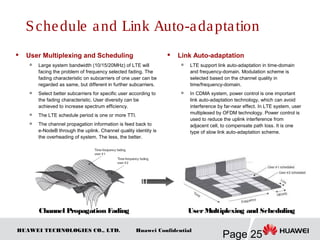 HUAWEI TECHNOLOGIES CO., LTD.
Page 25
Huawei Confidential
 User Multiplexing and Scheduling

Large system bandwidth (10/15/20MHz) of LTE will
facing the problem of frequency selected fading. The
fading characteristic on subcarriers of one user can be
regarded as same, but different in further subcarriers.
 Select better subcarriers for specific user according to
the fading characteristic. User diversity can be
achieved to increase spectrum efficiency.

The LTE schedule period is one or more TTI.

The channel propagation information is feed back to
e-NodeB through the uplink. Channel quality identity is
the overheading of system. The less, the better.
Schedule and Link Auto-adaptation
 Link Auto-adaptation

LTE support link auto-adaptation in time-domain
and frequency-domain. Modulation scheme is
selected based on the channel quality in
time/frequency-domain.

In CDMA system, power control is one important
link auto-adaptation technology, which can avoid
interference by far-near effect. In LTE system, user
multiplexed by OFDM technology. Power control is
used to reduce the uplink interference from
adjacent cell, to compensate path loss. It is one
type of slow link auto-adaptation scheme.
Channel Propagation Fading UserMultiplexing and Scheduling
 