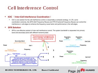HUAWEI TECHNOLOGIES CO., LTD.
Page 26
Huawei Confidential
Frequency
Cell 3,5,7
Power
Frequency
Cell 3,5,7
Power
Frequency
Cell 2,4,6Power
Frequency
Cell 2,4,6Power
 ICIC （ Inter-Cell Interference Coordination ）

ICIC is one solution for the cell interference control, is essentially a schedule strategy. In LTE, some
coordination schemes, like SFR (Soft Frequency Reuse) and FFR (Fractional Frequency Reuse) can control the
interference in cell edges to enhance the frequency reuse factor and performance in the cell edges.
 SFR Solution

SFR is one effective solution of inter-cell interference control. The system bandwidth is separated into primary
band and secondary band with different transmit power.
1
2
3
6
5
7
4
1
2
3
6
5
7
4
The primary band is assigned to the
users in cell edge. The eNB transmit
power of the primary band can be
high.
Secondary
Band
Cell 2,4,6 Primary Band
Frequency
Cell 1Power
Frequency
Cell 1Power
Cell 1 Primary Band
Secondary Band
Cell 3,5,7P Primary Band
Total System
BW
The total system bandwidth can be
assigned to the users in cell center. The
eNB transmit power of the secondary band
should be reduced in order to avoid the
interference to the primary band of neighbor
cells.
Secondary
Band
Secondary
Band
Cell Interference Control
 