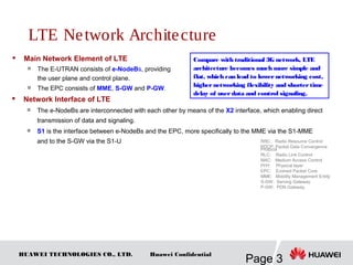 HUAWEI TECHNOLOGIES CO., LTD.
Page 3
Huawei Confidential
LTE Network Architecture
 Main Network Element of LTE
 The E-UTRAN consists of e-NodeBs, providing
the user plane and control plane.

The EPC consists of MME, S-GW and P-GW.
RRC: Radio Resource Control
PDCP: Packet Data Convergence
Protocol
RLC: Radio Link Control
MAC: Medium Access Control
PHY: Physical layer
EPC: Evolved Packet Core
MME: Mobility Management Entity
S-GW: Serving Gateway
P-GW: PDN Gateway
Compare with traditional 3G network, LTE
architecture becomes much more simple and
flat, which can lead to lowernetworking cost,
highernetworking flexibility and shortertime
delay of userdata and control signaling.
 Network Interface of LTE

The e-NodeBs are interconnected with each other by means of the X2 interface, which enabling direct
transmission of data and signaling.

S1 is the interface between e-NodeBs and the EPC, more specifically to the MME via the S1-MME
and to the S-GW via the S1-U
 