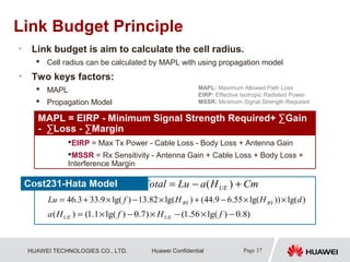 HUAWEI TECHNOLOGIES CO., LTD. Page 37Huawei Confidential
Link Budget Principle
• Link budget is aim to calculate the cell radius.
 Cell radius can be calculated by MAPL with using propagation model
• Two keys factors:
 MAPL
 Propagation Model
MAPL: Maximum Allowed Path Loss
EIRP: Effective Isotropic Radiated Power
MSSR: Minimum Signal Strength Required
CmHaLuTotal UE +−= )(
)lg())lg(55.69.44()lg(82.13)lg(9.333.46 dHHfLu BSBS ××−+×−×+=
)8.0)lg(56.1()7.0)lg(1.1()( −×−×−×= fHfHa UEUE
Cost231-Hata Model
MAPL = EIRP - Minimum Signal Strength Required+ ∑Gain
- ∑Loss - ∑Margin
EIRP = Max Tx Power - Cable Loss - Body Loss + Antenna Gain
MSSR = Rx Sensitivity - Antenna Gain + Cable Loss + Body Loss +
Interference Margin
 