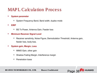 HUAWEI TECHNOLOGIES CO., LTD.
Page 38
Huawei Confidential
MAPL Calculation Process
 System parameter

System Frequency Band, Band width, duplex mode
 EIRP

BS Tx Power, Antenna Gain, Feeder loss
 Minimum Receiver Signal Level

Receiver sensitivity, Noise Figure, Demodulation Threshold, Antenna gain,
feeder loss, body loss.
 System gain, Margin, Loss

MIMO Gain, other gain

Shadow Fading Margin, Interference margin

Penetration losss
 