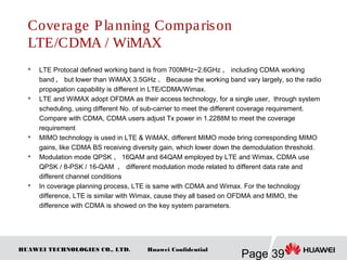 HUAWEI TECHNOLOGIES CO., LTD.
Page 39
Huawei Confidential
Coverage Planning Comparison
LTE/CDMA / WiMAX
 LTE Protocal defined working band is from 700MHz~2.6GHz ， including CDMA working
band ， but lower than WiMAX 3.5GHz 。 Because the working band vary largely, so the radio
propagation capability is different in LTE/CDMA/Wimax.
 LTE and WiMAX adopt OFDMA as their access technology, for a single user, through system
scheduling, using different No. of sub-carrier to meet the different coverage requirement.
Compare with CDMA, CDMA users adjust Tx power in 1.2288M to meet the coverage
requirement
 MIMO technology is used in LTE & WiMAX, different MIMO mode bring corresponding MIMO
gains, like CDMA BS receiving diversity gain, which lower down the demodulation threshold.
 Modulation mode QPSK 、 16QAM and 64QAM employed by LTE and Wimax, CDMA use
QPSK / 8-PSK / 16-QAM ， different modulation mode related to different data rate and
different channel conditions
 In coverage planning process, LTE is same with CDMA and Wimax. For the technology
difference, LTE is similar with Wimax, cause they all based on OFDMA and MIMO, the
difference with CDMA is showed on the key system parameters.
 