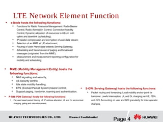 HUAWEI TECHNOLOGIES CO., LTD.
Page 4
Huawei Confidential
 e-Node hosts the following functions:

Functions for Radio Resource Management: Radio Bearer
Control, Radio Admission Control, Connection Mobility
Control, Dynamic allocation of resources to UEs in both
uplink and downlink (scheduling);

IP header compression and encryption of user data stream;

Selection of an MME at UE attachment;

Routing of User Plane data towards Serving Gateway;

Scheduling and transmission of paging and broadcast
messages (originated from the MME);

Measurement and measurement reporting configuration for
mobility and scheduling;
 MME (Mobility Management Entity) hosts the
following functions:

NAS signaling and security;

AS Security control;

Idle state mobility handling;

EPS (Evolved Packet System) bearer control;

Support paging, handover, roaming and authentication.
 S-GW (Serving Gateway) hosts the following functions:

Packet routing and forwarding; Local mobility anchor point for
handover; Lawful interception; UL and DL charging per UE, PDN,
and QCI; Accounting on user and QCI granularity for inter-operator
charging.
 P-GW (PDN Gateway) hosts the following functions:
 Per-user based packet filtering; UE IP address allocation; UL and DL service level
charging, gating and rate enforcement;
LTE Network Element Function
 