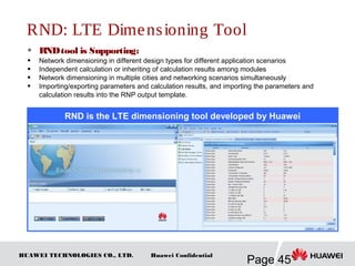 HUAWEI TECHNOLOGIES CO., LTD.
Page 45
Huawei Confidential
RND: LTE Dimensioning Tool
 RNDtool is Supporting:
 Network dimensioning in different design types for different application scenarios
 Independent calculation or inheriting of calculation results among modules
 Network dimensioning in multiple cities and networking scenarios simultaneously
 Importing/exporting parameters and calculation results, and importing the parameters and
calculation results into the RNP output template.
RND is the LTE dimensioning tool developed by Huawei
 