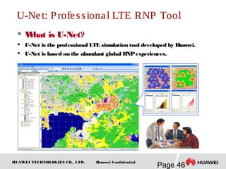 HUAWEI TECHNOLOGIES CO., LTD.
Page 46
Huawei Confidential
U-Net: Professional LTE RNP Tool
 What is U-Net?
 U-Net is the professional LTE simulation tool developed by Huawei.
 U-Net is based on the abundant global RNPexperiences.
 