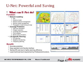 HUAWEI TECHNOLOGIES CO., LTD.
Page 47
Huawei Confidential
U-Net: Powerful and Saving
 What can U-Net do?
Function:
• Network modeling:
 GIS
 Antenna model

Network element management

Service model management

Propagation model tuning & mngt.
• Coverage Prediction:

Path loss calculation

Polygon operation

Coverage plot generation
 Point analysis

Monte Carlo simulation
• LTE Specific Planning:

PCI planning

Neighbor list planning

Frequency planning
Benefit:

Accurate prediction

Easy operation and friendly interface

Saving HR cost due to higher planning efficiency.

Lower technical level requirement by Professional functions
 