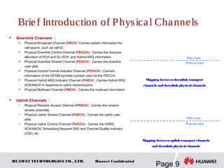 HUAWEI TECHNOLOGIES CO., LTD.
Page 9
Huawei Confidential
Brief Introduction of Physical Channels
 Downlink Channels ：

Physical Broadcast Channel (PBCH): Carries system information for
cell search, such as cell ID.

Physical Downlink Control Channel (PDCCH) : Carries the resource
allocation of PCH and DL-SCH, and Hybrid ARQ information.

Physical Downlink Shared Channel (PDSCH) : Carries the downlink
user data.

Physical Control Format Indicator Channel (PCFICH) : Carriers
information of the OFDM symbols number used for the PDCCH.

Physical Hybrid ARQ Indicator Channel (PHICH) : Carries Hybrid ARQ
ACK/NACK in response to uplink transmissions.

Physical Multicast Channel (PMCH) : Carries the multicast information.
 Uplink Channels ：

Physical Random Access Channel (PRACH) : Carries the random
access preamble.

Physical Uplink Shared Channel (PUSCH) : Carries the uplink user
data.

Physical Uplink Control Channel (PUCCH) : Carries the HARQ
ACK/NACK, Scheduling Request (SR) and Channel Quality Indicator
(CQI), etc.
Mapping between downlinktransport
channels and downlinkphysical channels
Mapping between uplinktransport channels
and downlinkphysical channels
Physical Layer
MAC Layer
Physical Layer
MAC Layer
 
