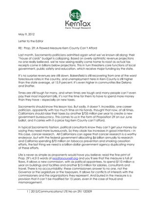May 9, 2012

Letter to the Editor

RE: Prop. 29: A Flawed Measure Kern County Can’t Afford

Last month, Sacramento politicians admitted again what we’ve known all along: their
“house of cards” budget is collapsing. Based on overly optimistic revenue projections
no one really believed, we’re now seeing reality come home to roost as actual tax
receipts come in billions below projections. This in turn threatens core functions of local
government, public safety and education, which receive major funding by the state.

It’s no surprise revenues are still down. Bakersfield is still recovering from one of the worst
foreclosure rates in the country, and unemployment here in Kern County is still higher
than the state average, at 15.9 percent. It’s even higher in communities like Delano
and Shafter.

Times are still tough for many, and when times are tough and many people can’t even
pay their most important bills, it’s not the time for them to have to spend more money
than they have – especially on new taxes.

Sacramento should know this lesson too. But sadly, it doesn’t. Incredibly, one career
politician, apparently with too much time on his hands, thought that now, of all times,
Californians should raise their taxes by another $735 million per year to create a new
government bureaucracy. This comes to us in the form of Proposition 29 on our June
ballot, and it carries with it a price tag Kern County can’t afford.

In typical Sacramento fashion, political consultants know they can’t get your money by
saying they need more bureaucrats. So they cloak tax increases in good intentions – in
this case, cancer research. All Californians can agree that cancer research is a worthy
endeavor, but with the federal government allocating $6 billion annually to research
and California spending $70 million on tobacco prevention and smoking cessation
efforts, the last thing we need is a billion-dollar government agency duplicating many
of these efforts.

Life is never as simple as proponents would have you believe; read the fine print of
Prop. 29’s 4,515 words at readforyourself.org and you’ll see that the measure is full of
flaws. It allows a new commission, with six political appointees, to spend $110 million a
year on buildings and facilities and another $15 million for salaries, consultants and
travel. There is no accountability; these commissioners answer to no one, not the
Governor or the Legislature or the taxpayers. It allows for conflicts of interests with the
commissioners and the organizations they represent. And buried in the measure is a
provision that it can’t be modified for 15 years, even in the case of fraud and
mismanagement.


      1 2012/Communications/ LTE No on 29/ 120509
 