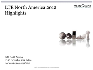 LTE North America 2012
Highlights




LTE North America
13-15 November 2012 Dallas
www.alanquayle.com/blog
                             © 2012 Alan Quayle Business and Service Development
 