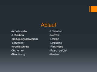 Ablauf
-Arbeitsstelle -Lötstation
-Lötkolben -Netzteil
-Reinigungsschwamm -Lötzinn
-Lötwasser -Lötplatine
-Arbeitsschritte -Film/Video
-Sicherheit -Falsch gelötet
-Benutzung -Kosten