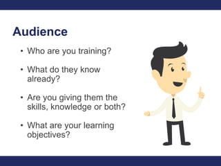 Audience
• Who are you training?
• What do they know
already?
• Are you giving them the
skills, knowledge or both?
• What ...