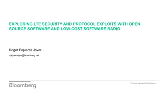 EXPLORING LTE SECURITY AND PROTOCOL EXPLOITS WITH OPEN
SOURCE SOFTWARE AND LOW-COST SOFTWARE RADIO
Roger Piqueras Jover
rpiquerasjov@bloomberg.net
© Portions Copyright 2016 Bloomberg L.P.
 