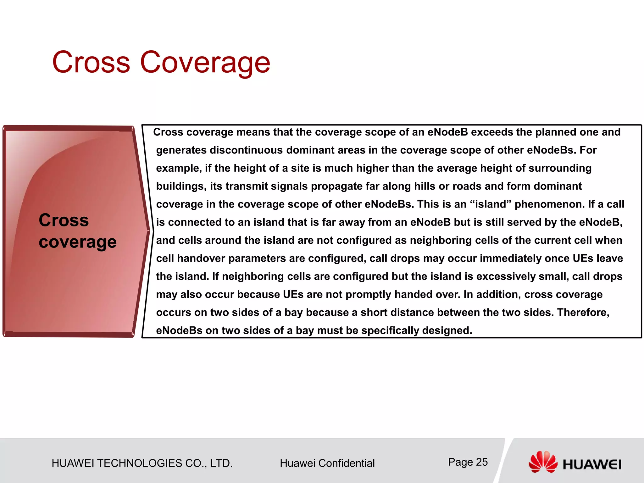 HUAWEI TECHNOLOGIES CO., LTD. Huawei Confidential Page 25
Cross Coverage
Cross coverage means that the coverage scope of an eNodeB exceeds the planned one and
generates discontinuous dominant areas in the coverage scope of other eNodeBs. For
example, if the height of a site is much higher than the average height of surrounding
buildings, its transmit signals propagate far along hills or roads and form dominant
coverage in the coverage scope of other eNodeBs. This is an “island” phenomenon. If a call
is connected to an island that is far away from an eNodeB but is still served by the eNodeB,
and cells around the island are not configured as neighboring cells of the current cell when
cell handover parameters are configured, call drops may occur immediately once UEs leave
the island. If neighboring cells are configured but the island is excessively small, call drops
may also occur because UEs are not promptly handed over. In addition, cross coverage
occurs on two sides of a bay because a short distance between the two sides. Therefore,
eNodeBs on two sides of a bay must be specifically designed.
Cross
coverage
 