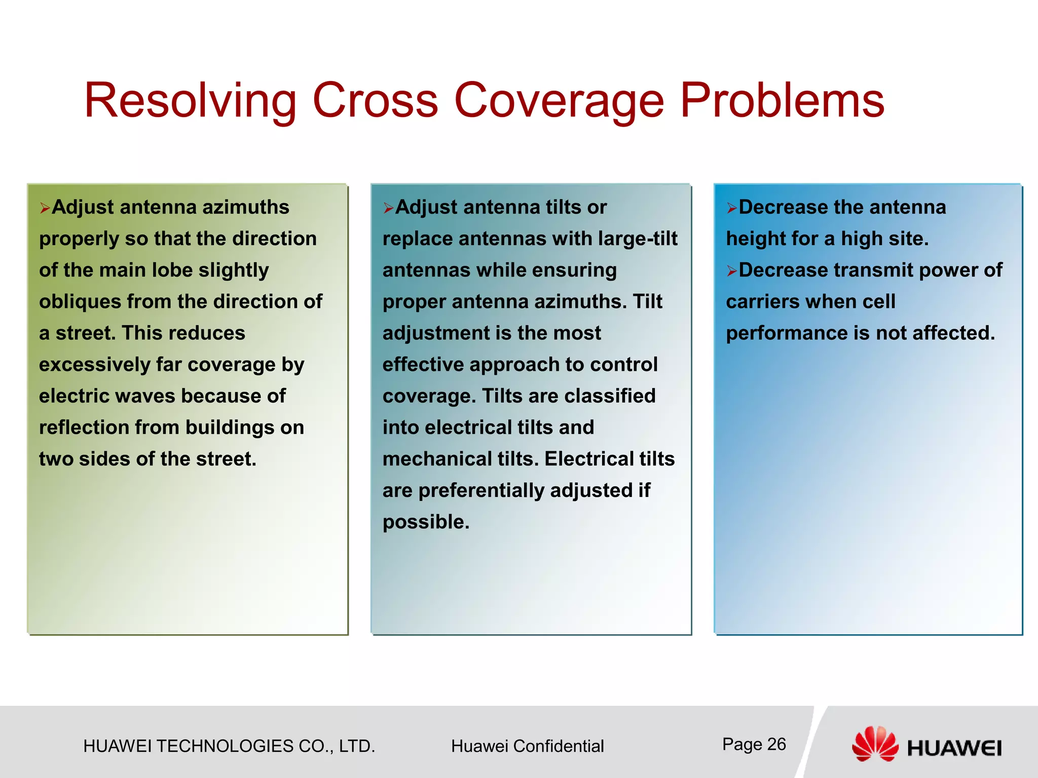 HUAWEI TECHNOLOGIES CO., LTD. Huawei Confidential Page 26
Resolving Cross Coverage Problems
…
Adjust antenna tilts or
replace antennas with large-tilt
antennas while ensuring
proper antenna azimuths. Tilt
adjustment is the most
effective approach to control
coverage. Tilts are classified
into electrical tilts and
mechanical tilts. Electrical tilts
are preferentially adjusted if
possible.
Adjust antenna azimuths
properly so that the direction
of the main lobe slightly
obliques from the direction of
a street. This reduces
excessively far coverage by
electric waves because of
reflection from buildings on
two sides of the street.
Decrease the antenna
height for a high site.
Decrease transmit power of
carriers when cell
performance is not affected.
 