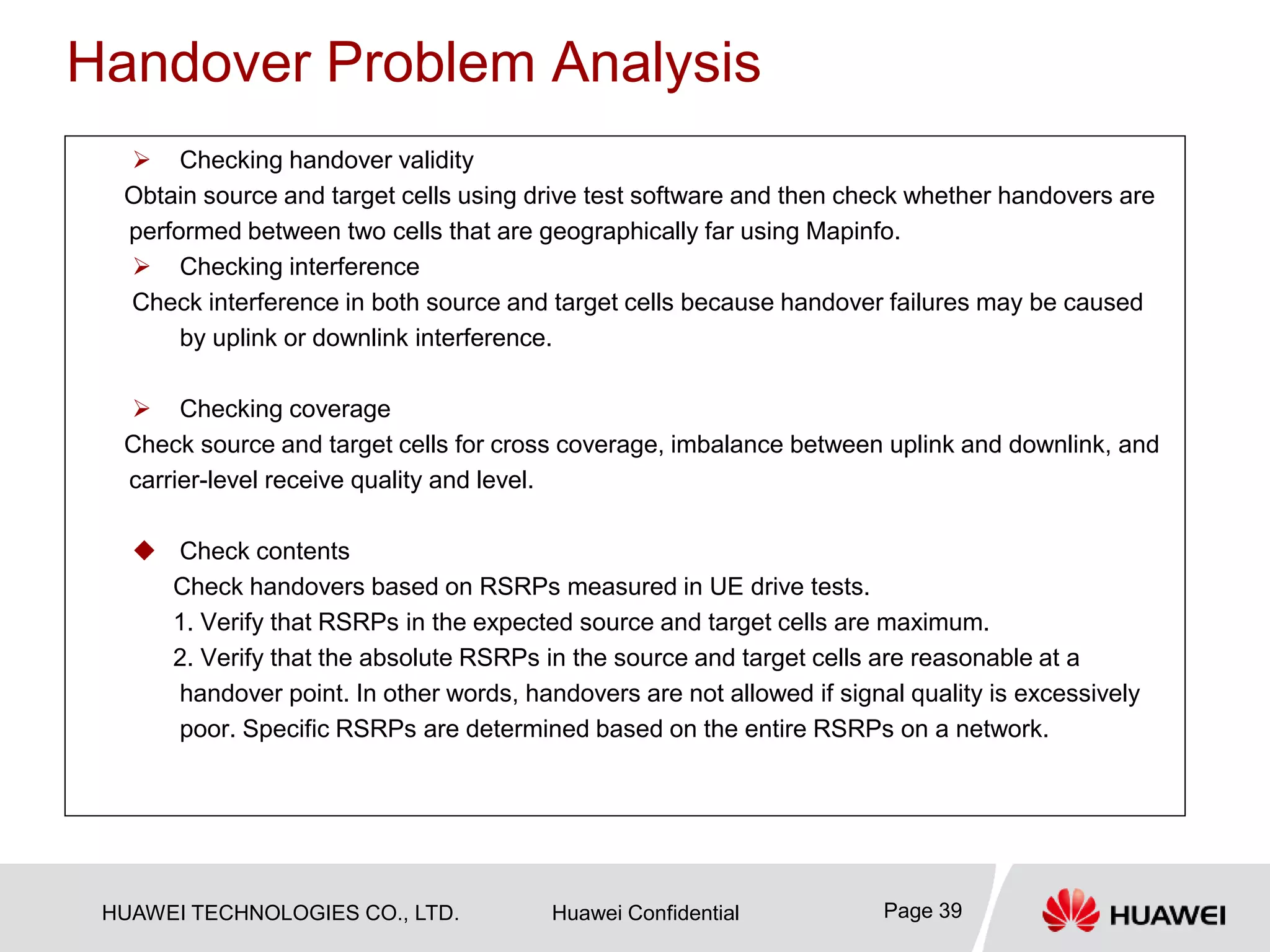HUAWEI TECHNOLOGIES CO., LTD. Huawei Confidential Page 39
Handover Problem Analysis
 Checking handover validity
Obtain source and target cells using drive test software and then check whether handovers are
performed between two cells that are geographically far using Mapinfo.
 Checking interference
Check interference in both source and target cells because handover failures may be caused
by uplink or downlink interference.
 Checking coverage
Check source and target cells for cross coverage, imbalance between uplink and downlink, and
carrier-level receive quality and level.
 Check contents
Check handovers based on RSRPs measured in UE drive tests.
1. Verify that RSRPs in the expected source and target cells are maximum.
2. Verify that the absolute RSRPs in the source and target cells are reasonable at a
handover point. In other words, handovers are not allowed if signal quality is excessively
poor. Specific RSRPs are determined based on the entire RSRPs on a network.
 