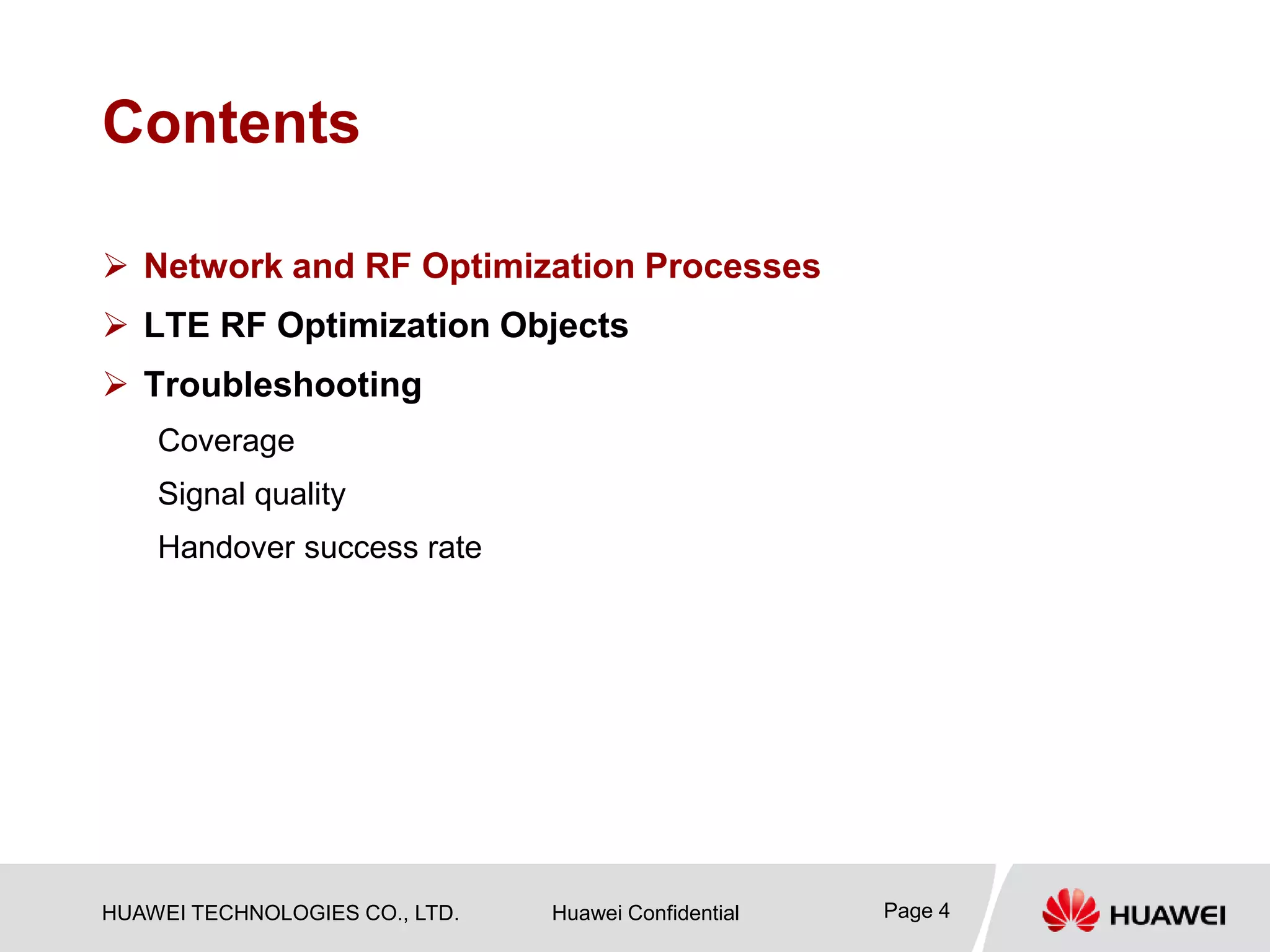 HUAWEI TECHNOLOGIES CO., LTD. Huawei Confidential Page 4
Contents
 Network and RF Optimization Processes
 LTE RF Optimization Objects
 Troubleshooting
Coverage
Signal quality
Handover success rate
 