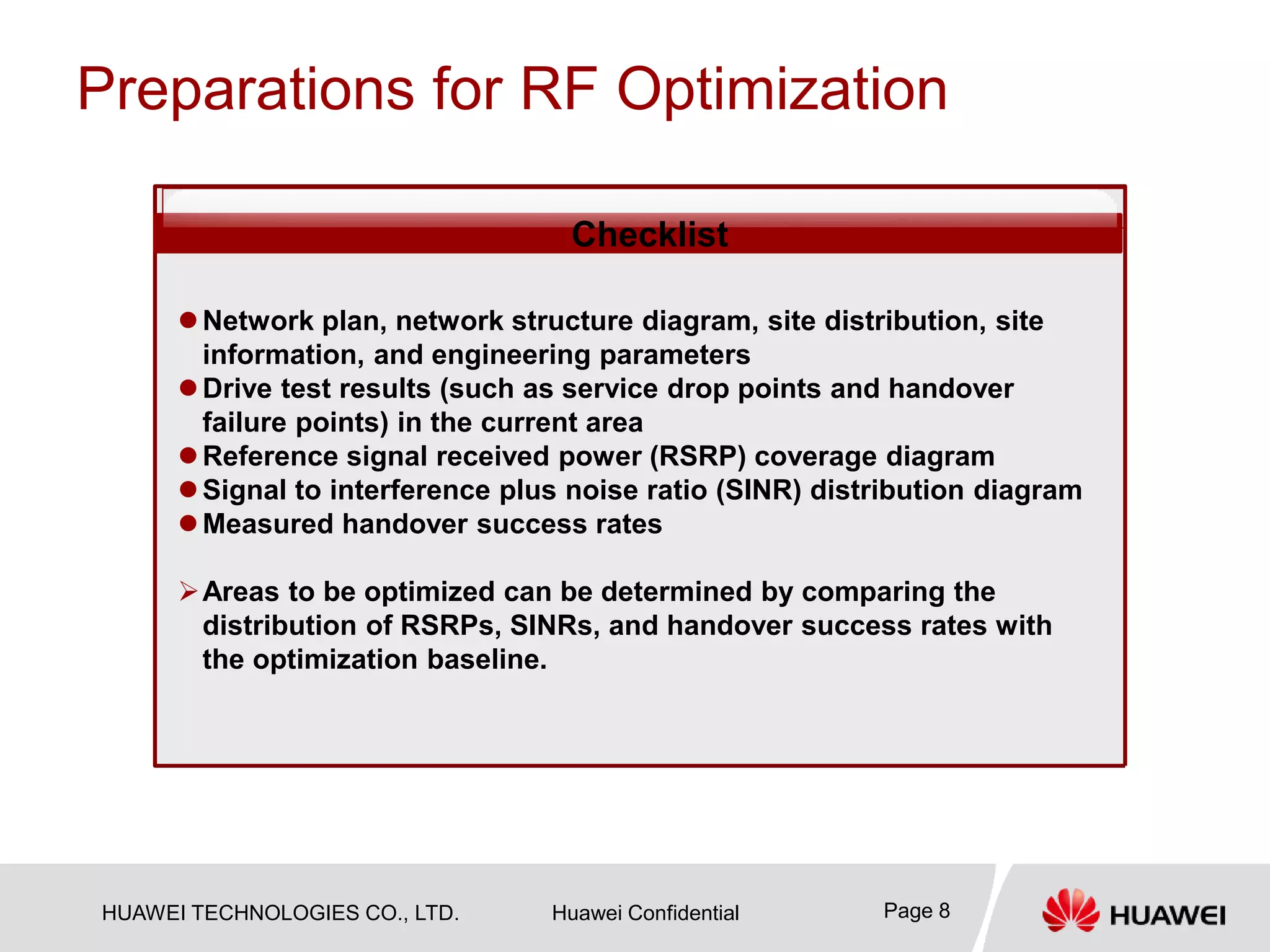 HUAWEI TECHNOLOGIES CO., LTD. Huawei Confidential Page 8
Preparations for RF Optimization
Checklist
Network plan, network structure diagram, site distribution, site
information, and engineering parameters
Drive test results (such as service drop points and handover
failure points) in the current area
Reference signal received power (RSRP) coverage diagram
Signal to interference plus noise ratio (SINR) distribution diagram
Measured handover success rates
Areas to be optimized can be determined by comparing the
distribution of RSRPs, SINRs, and handover success rates with
the optimization baseline.
 