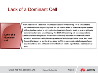 HUAWEI TECHNOLOGIES CO., LTD. Huawei Confidential Page 22
Lack of a Dominant Cell
In an area without a dominant cell, the receive level of the serving cell is similar to the
receive levels of its neighboring cells and the receive levels of downlink signals between
different cells are close to cell reselection thresholds. Receive levels in an area without a
dominant cell are also unsatisfactory. The SINR of the serving cell becomes unstable
because of frequency reuse, and even receive quality becomes unsatisfactory. In this
situation, a dominant cell is frequently reselected and changed in idle mode. As a result,
frequent handovers or service drops occur on UEs in connected mode because of poor
signal quality. An area without a dominant cell can also be regarded as a weak coverage
area.
Lack of a
dominant
cell
 