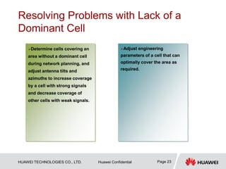 HUAWEI TECHNOLOGIES CO., LTD. Huawei Confidential Page 23
Resolving Problems with Lack of a
Dominant Cell
…
Adjust engineering
parameters of a cell that can
optimally cover the area as
required.
Determine cells covering an
area without a dominant cell
during network planning, and
adjust antenna tilts and
azimuths to increase coverage
by a cell with strong signals
and decrease coverage of
other cells with weak signals.
 
