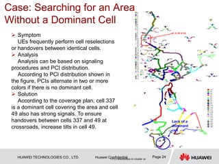 HUAWEI TECHNOLOGIES CO., LTD. Huawei Confidential Page 24
 Symptom
UEs frequently perform cell reselections
or handovers between identical cells.
 Analysis
Analysis can be based on signaling
procedures and PCI distribution.
According to PCI distribution shown in
the figure, PCIs alternate in two or more
colors if there is no dominant cell.
 Solution
According to the coverage plan, cell 337
is a dominant cell covering the area and cell
49 also has strong signals. To ensure
handovers between cells 337 and 49 at
crossroads, increase tilts in cell 49.
1.PCI distribution in cluster xx
Lack of a
dominant
cell
Case: Searching for an Area
Without a Dominant Cell
 
