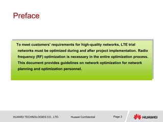 HUAWEI TECHNOLOGIES CO., LTD. Huawei Confidential Page 3
Preface
To meet customers' requirements for high-quality networks, LTE trial
networks must be optimized during and after project implementation. Radio
frequency (RF) optimization is necessary in the entire optimization process.
This document provides guidelines on network optimization for network
planning and optimization personnel.
 