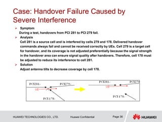 HUAWEI TECHNOLOGIES CO., LTD. Huawei Confidential Page 36
Case: Handover Failure Caused by
Severe Interference
 Symptom
During a test, handovers from PCI 281 to PCI 279 fail.
 Analysis
Cell 281 is a source cell and is interfered by cells 279 and 178. Delivered handover
commands always fail and cannot be received correctly by UEs. Cell 279 is a target cell
for handover, and its coverage is not adjusted preferentially because the signal strength
in the handover area can ensure signal quality after handovers. Therefore, cell 178 must
be adjusted to reduce its interference to cell 281.
 Solution
Adjust antenna tilts to decrease coverage by cell 178.
 