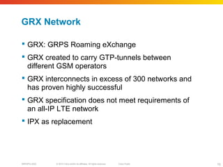 © 2010 Cisco and/or its affiliates. All rights reserved. Cisco PublicBRKSPG-2022 15
GRX Network
 GRX: GRPS Roaming eXchange
 GRX created to carry GTP-tunnels between
different GSM operators
 GRX interconnects in excess of 300 networks and
has proven highly successful
 GRX specification does not meet requirements of
an all-IP LTE network
 IPX as replacement
 