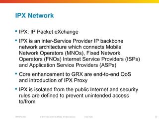 © 2010 Cisco and/or its affiliates. All rights reserved. Cisco PublicBRKSPG-2022 17
IPX Network
 IPX: IP Packet eXchange
 IPX is an inter-Service Provider IP backbone
network architecture which connects Mobile
Network Operators (MNOs), Fixed Network
Operators (FNOs) Internet Service Providers (ISPs)
and Application Service Providers (ASPs)
 Core enhancement to GRX are end-to-end QoS
and introduction of IPX Proxy
 IPX is isolated from the public Internet and security
rules are defined to prevent unintended access
to/from
 