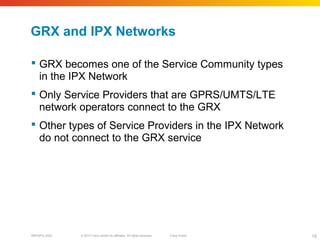 © 2010 Cisco and/or its affiliates. All rights reserved. Cisco PublicBRKSPG-2022 19
GRX and IPX Networks
 GRX becomes one of the Service Community types
in the IPX Network
 Only Service Providers that are GPRS/UMTS/LTE
network operators connect to the GRX
 Other types of Service Providers in the IPX Network
do not connect to the GRX service
 
