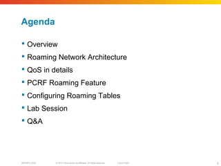 © 2010 Cisco and/or its affiliates. All rights reserved. Cisco PublicBRKSPG-2022 2
Agenda
 Overview
 Roaming Network Architecture
 QoS in details
 PCRF Roaming Feature
 Configuring Roaming Tables
 Lab Session
 Q&A
 