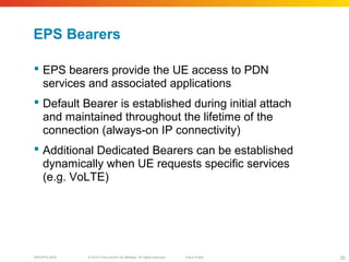 © 2010 Cisco and/or its affiliates. All rights reserved. Cisco PublicBRKSPG-2022 35
EPS Bearers
 EPS bearers provide the UE access to PDN
services and associated applications
 Default Bearer is established during initial attach
and maintained throughout the lifetime of the
connection (always-on IP connectivity)
 Additional Dedicated Bearers can be established
dynamically when UE requests specific services
(e.g. VoLTE)
 