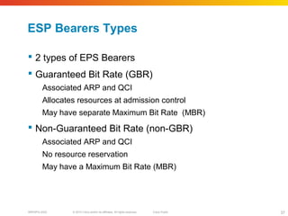 © 2010 Cisco and/or its affiliates. All rights reserved. Cisco PublicBRKSPG-2022 37
ESP Bearers Types
 2 types of EPS Bearers
 Guaranteed Bit Rate (GBR)
Associated ARP and QCI
Allocates resources at admission control
May have separate Maximum Bit Rate (MBR)
 Non-Guaranteed Bit Rate (non-GBR)
Associated ARP and QCI
No resource reservation
May have a Maximum Bit Rate (MBR)
 