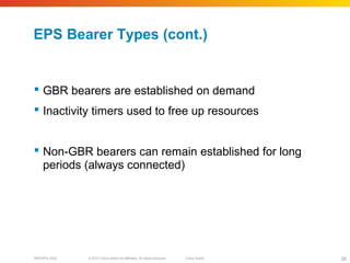 © 2010 Cisco and/or its affiliates. All rights reserved. Cisco PublicBRKSPG-2022 38
EPS Bearer Types (cont.)
 GBR bearers are established on demand
 Inactivity timers used to free up resources
 Non-GBR bearers can remain established for long
periods (always connected)
 