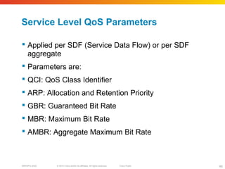 © 2010 Cisco and/or its affiliates. All rights reserved. Cisco PublicBRKSPG-2022 40
Service Level QoS Parameters
 Applied per SDF (Service Data Flow) or per SDF
aggregate
 Parameters are:
 QCI: QoS Class Identifier
 ARP: Allocation and Retention Priority
 GBR: Guaranteed Bit Rate
 MBR: Maximum Bit Rate
 AMBR: Aggregate Maximum Bit Rate
 