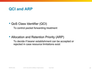 © 2010 Cisco and/or its affiliates. All rights reserved. Cisco PublicBRKSPG-2022 41
QCI and ARP
 QoS Class Identifier (QCI)
To control packet forwarding treatment
 Allocation and Retention Priority (ARP)
To decide if bearer establishment can be accepted or
rejected in case resource limitations exist
 