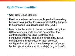 © 2010 Cisco and/or its affiliates. All rights reserved. Cisco PublicBRKSPG-2022 42
QoS Class Identifier
 QCI: QoS Class Identifier
 Used as a reference to a specific packet forwarding
behavior (e.g. packet loss rate,packet delay budget)
to be provided to a service data flow (SDF)
 May be implemented in the access network by the
QCI referencing node specific parameters that
control packet forwarding treatment (e.g.
scheduling weights, admission thresholds, queue
management thresholds, link layer protocol
configuration, etc.), that have been pre-configured
by the operator at a specific node(s) (e.g. eNodeB).
 