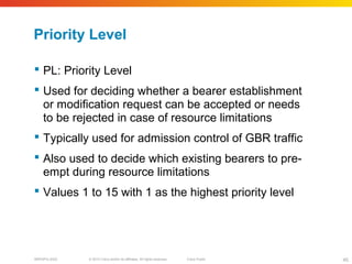 © 2010 Cisco and/or its affiliates. All rights reserved. Cisco PublicBRKSPG-2022 45
Priority Level
 PL: Priority Level
 Used for deciding whether a bearer establishment
or modification request can be accepted or needs
to be rejected in case of resource limitations
 Typically used for admission control of GBR traffic
 Also used to decide which existing bearers to pre-
empt during resource limitations
 Values 1 to 15 with 1 as the highest priority level
 