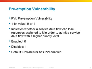 © 2010 Cisco and/or its affiliates. All rights reserved. Cisco PublicBRKSPG-2022 46
Pre-emption Vulnerability
 PVI: Pre-emption Vulnerability
 1-bit value: 0 or 1
 Indicates whether a service data flow can lose
resources assigned to it in order to admit a service
data flow with a higher priority level
 Enabled: 0
 Disabled: 1
 Default EPS-Bearer has PVI enabled
 