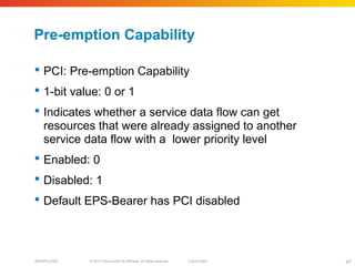 © 2010 Cisco and/or its affiliates. All rights reserved. Cisco PublicBRKSPG-2022 47
Pre-emption Capability
 PCI: Pre-emption Capability
 1-bit value: 0 or 1
 Indicates whether a service data flow can get
resources that were already assigned to another
service data flow with a lower priority level
 Enabled: 0
 Disabled: 1
 Default EPS-Bearer has PCI disabled
 