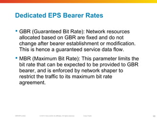 © 2010 Cisco and/or its affiliates. All rights reserved. Cisco PublicBRKSPG-2022 48
Dedicated EPS Bearer Rates
 GBR (Guaranteed Bit Rate): Network resources
allocated based on GBR are fixed and do not
change after bearer establishment or modification.
This is hence a guaranteed service data flow.
 MBR (Maximum Bit Rate): This parameter limits the
bit rate that can be expected to be provided to GBR
bearer, and is enforced by network shaper to
restrict the traffic to its maximum bit rate
agreement.
 