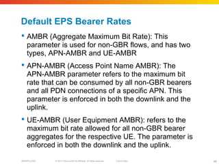 © 2010 Cisco and/or its affiliates. All rights reserved. Cisco PublicBRKSPG-2022 49
Default EPS Bearer Rates
 AMBR (Aggregate Maximum Bit Rate): This
parameter is used for non-GBR flows, and has two
types, APN-AMBR and UE-AMBR
 APN-AMBR (Access Point Name AMBR): The
APN-AMBR parameter refers to the maximum bit
rate that can be consumed by all non-GBR bearers
and all PDN connections of a specific APN. This
parameter is enforced in both the downlink and the
uplink.
 UE-AMBR (User Equipment AMBR): refers to the
maximum bit rate allowed for all non-GBR bearer
aggregates for the respective UE. The parameter is
enforced in both the downlink and the uplink.
 
