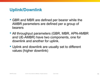 © 2010 Cisco and/or its affiliates. All rights reserved. Cisco PublicBRKSPG-2022 50
Uplink/Downlink
 GBR and MBR are defined per bearer while the
AMBR parameters are defined per a group of
bearers
 All throughput parameters (GBR, MBR, APN-AMBR
and UE-AMBR) have two components, one for
downlink and another for uplink.
 Uplink and downlink are usually set to different
values (higher downlink)
 